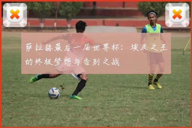 萨拉赫最后一届世界杯:埃及之王的终极梦想与告别之战