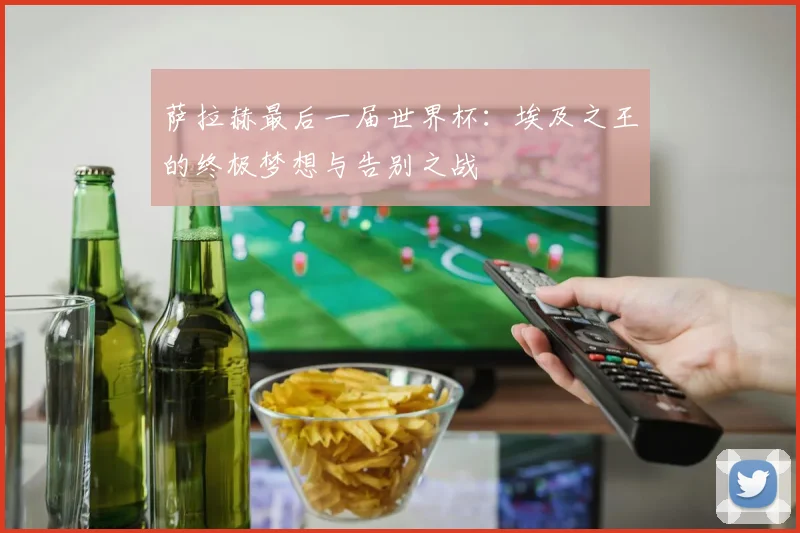 萨拉赫最后一届世界杯：埃及之王的终极梦想与告别之战