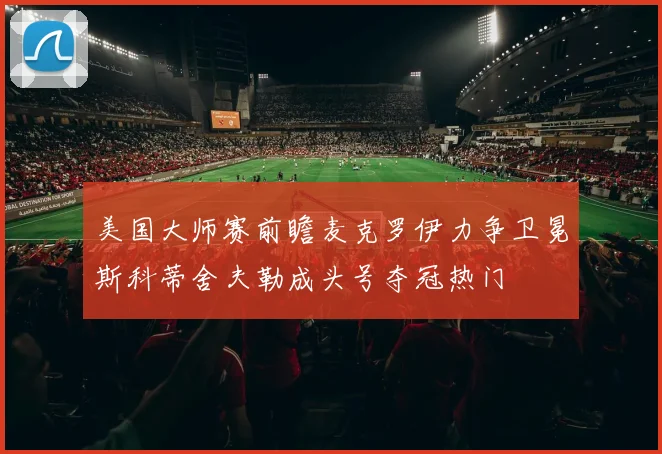 美国大师赛前瞻麦克罗伊力争卫冕斯科蒂舍夫勒成头号夺冠热门